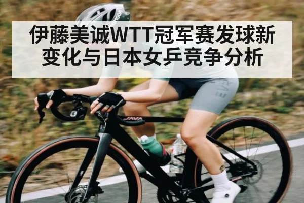 伊藤美诚WTT冠军赛发球新变化与日本女乒竞争分析