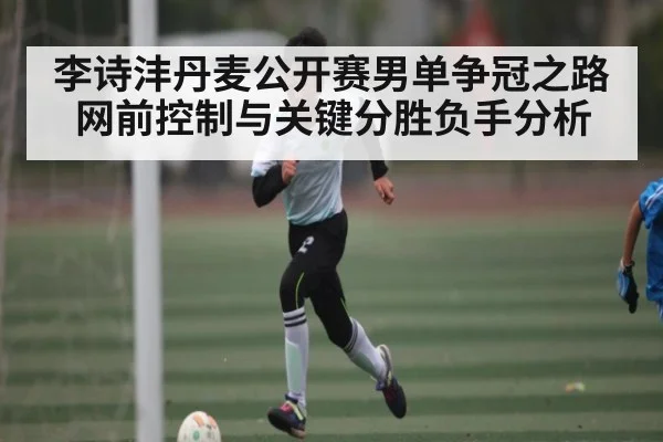 李诗沣丹麦公开赛男单争冠之路 网前控制与关键分胜负手分析