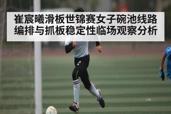 崔宸曦滑板世锦赛女子碗池线路编排与抓板稳定性临场观察分析